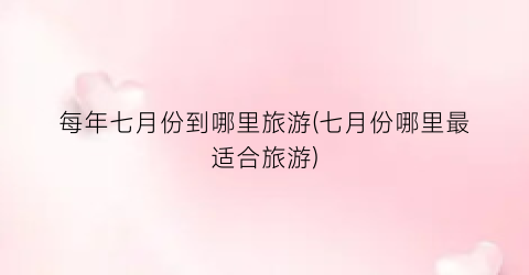 每年七月份到哪里旅游(七月份哪里最适合旅游)