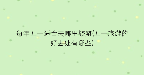 每年五一适合去哪里旅游(五一旅游的好去处有哪些)
