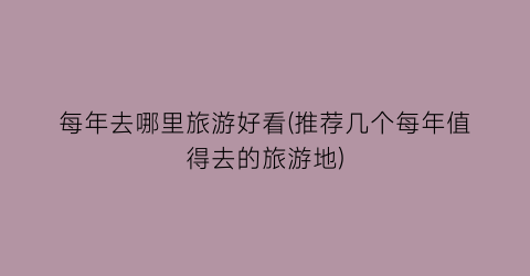 每年去哪里旅游好看(推荐几个每年值得去的旅游地)