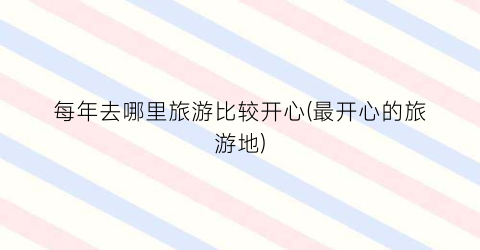 每年去哪里旅游比较开心(最开心的旅游地)