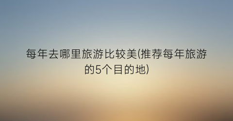 每年去哪里旅游比较美(推荐每年旅游的5个目的地)