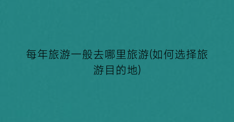 每年旅游一般去哪里旅游(如何选择旅游目的地)