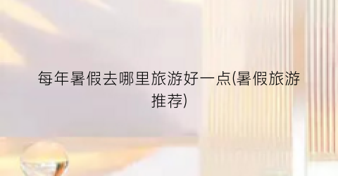 每年暑假去哪里旅游好一点(暑假旅游推荐)