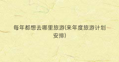 每年都想去哪里旅游(来年度旅游计划安排)