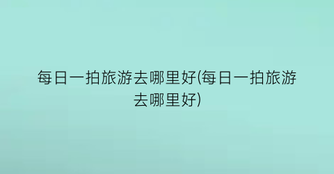 每日一拍旅游去哪里好(每日一拍旅游去哪里好)