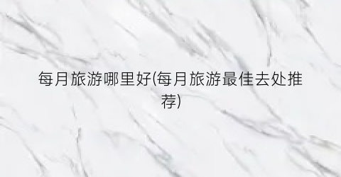 每月旅游哪里好(每月旅游最佳去处推荐)
