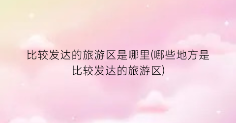 比较发达的旅游区是哪里(哪些地方是比较发达的旅游区)