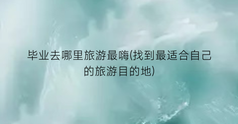 毕业去哪里旅游最嗨(找到最适合自己的旅游目的地)