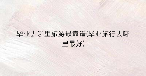 毕业去哪里旅游最靠谱(毕业旅行去哪里最好)