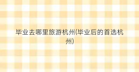 毕业去哪里旅游杭州(毕业后的首选杭州)