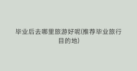 毕业后去哪里旅游好呢(推荐毕业旅行目的地)