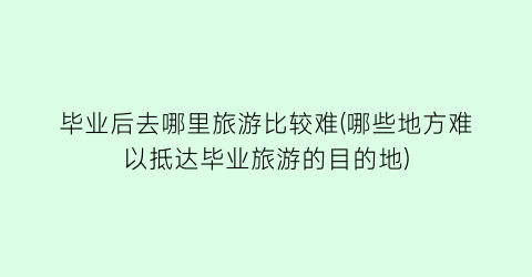 毕业后去哪里旅游比较难(哪些地方难以抵达毕业旅游的目的地)