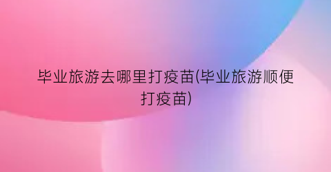 毕业旅游去哪里打疫苗(毕业旅游顺便打疫苗)