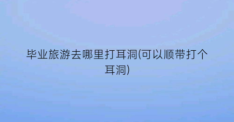 毕业旅游去哪里打耳洞(可以顺带打个耳洞)