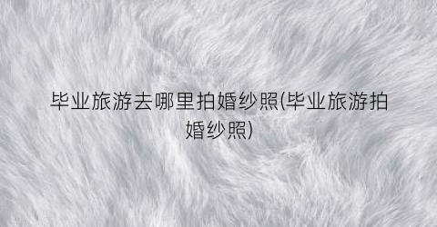 毕业旅游去哪里拍婚纱照(毕业旅游拍婚纱照)
