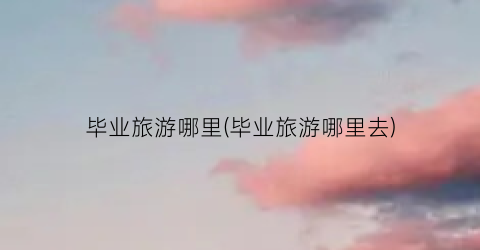 毕业旅游哪里(毕业旅游哪里去)