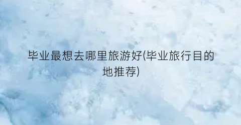 毕业最想去哪里旅游好(毕业旅行目的地推荐)