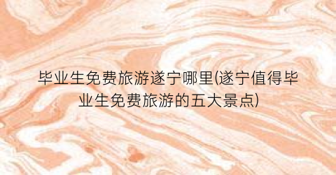 毕业生免费旅游遂宁哪里(遂宁值得毕业生免费旅游的五大景点)