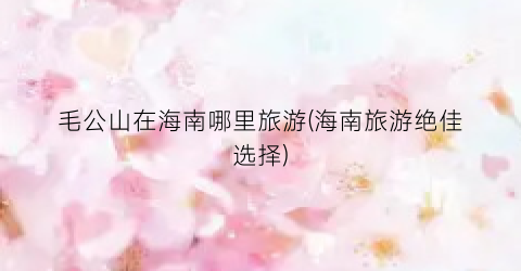毛公山在海南哪里旅游(海南旅游绝佳选择)