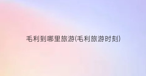 毛利到哪里旅游(毛利旅游时刻)