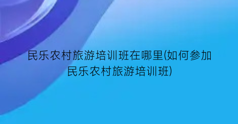 民乐农村旅游培训班在哪里(如何参加民乐农村旅游培训班)