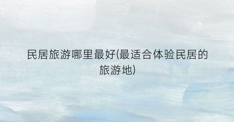 民居旅游哪里最好(最适合体验民居的旅游地)