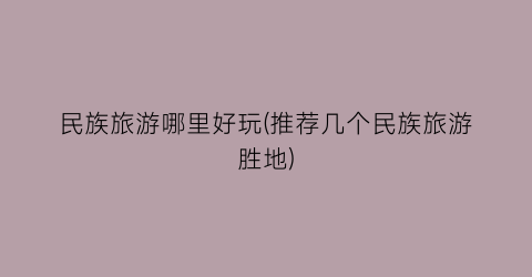 民族旅游哪里好玩(推荐几个民族旅游胜地)