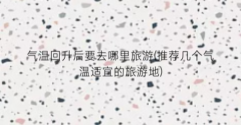 气温回升后要去哪里旅游(推荐几个气温适宜的旅游地)