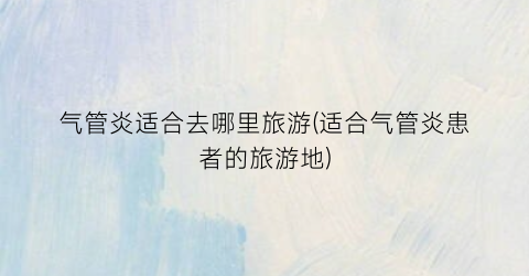 气管炎适合去哪里旅游(适合气管炎患者的旅游地)