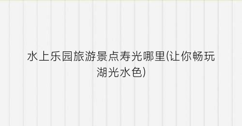 水上乐园旅游景点寿光哪里(让你畅玩湖光水色)