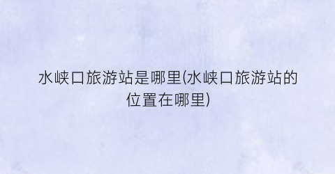 水峡口旅游站是哪里(水峡口旅游站的位置在哪里)