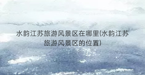 水韵江苏旅游风景区在哪里(水韵江苏旅游风景区的位置)