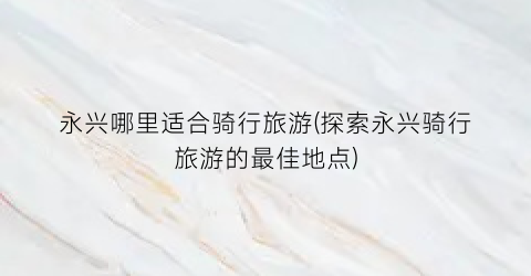 永兴哪里适合骑行旅游(探索永兴骑行旅游的最佳地点)