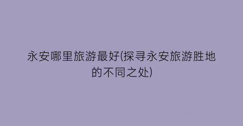 永安哪里旅游最好(探寻永安旅游胜地的不同之处)