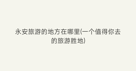 永安旅游的地方在哪里(一个值得你去的旅游胜地)