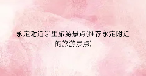 永定附近哪里旅游景点(推荐永定附近的旅游景点)