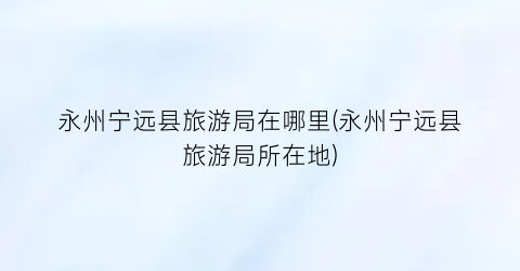 永州宁远县旅游局在哪里(永州宁远县旅游局所在地)