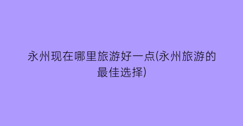 永州现在哪里旅游好一点(永州旅游的最佳选择)