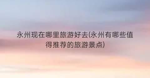 永州现在哪里旅游好去(永州有哪些值得推荐的旅游景点)