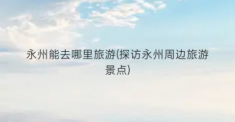 永州能去哪里旅游(探访永州周边旅游景点)