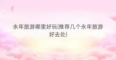 永年旅游哪里好玩(推荐几个永年旅游好去处)