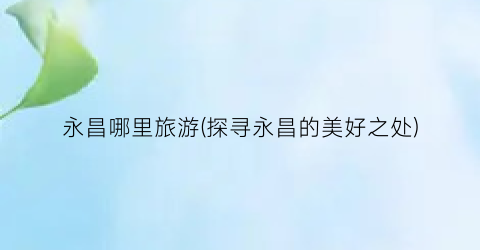 永昌哪里旅游(探寻永昌的美好之处)
