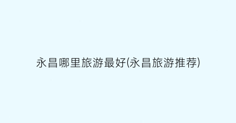 永昌哪里旅游最好(永昌旅游推荐)