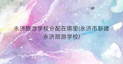 永济旅游学校分配在哪里(永济市新建永济旅游学校)