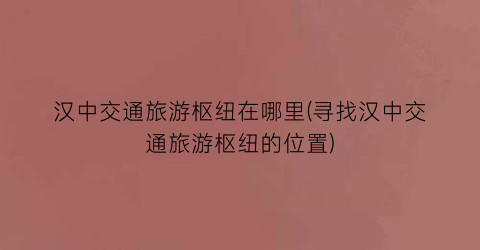 汉中交通旅游枢纽在哪里(寻找汉中交通旅游枢纽的位置)