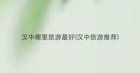 汉中哪里旅游最好(汉中旅游推荐)