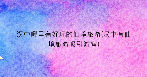 汉中哪里有好玩的仙境旅游(汉中有仙境旅游吸引游客)