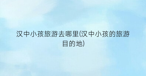 汉中小孩旅游去哪里(汉中小孩的旅游目的地)