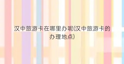 汉中旅游卡在哪里办呢(汉中旅游卡的办理地点)