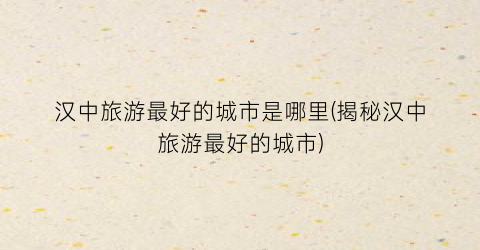 汉中旅游最好的城市是哪里(揭秘汉中旅游最好的城市)